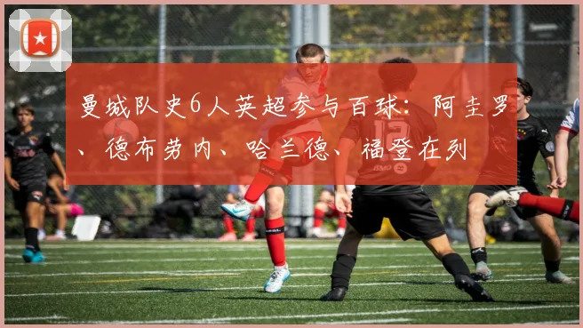 曼城队史6人英超参与百球：阿圭罗、德布劳内、哈兰德、福登在列